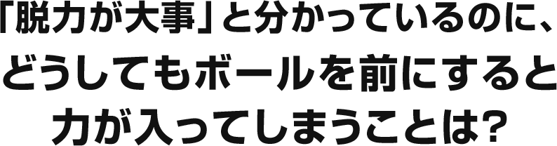 「脱力が大事」と分かっているのに、どうしてもボールを前にすると力が入ってしまうことは？