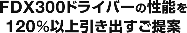 FDX300ドライバーの性能を120％以上を引き出すご提案
