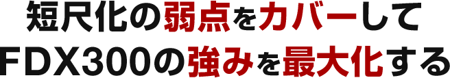 短尺化の弱点をカバーしてFDX300の強みを最大化する