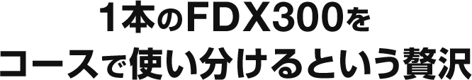 1本のFDX300をコースで使い分けるという贅沢